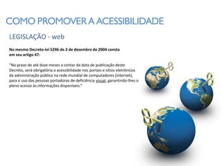 COMO PROMOVER A ACESSIBILIDADE
LEGISLAÇÃO - web
No mesmo Decreto-lei 5296 de 2 de dezembro de 2004 consta
em seu artigo 47:

“No prazo de até doze meses a contar da data de publicação deste
Decreto, será obrigatória a acessibilidade nos portais e sítios eletrônicos
da administração pública na rede mundial de computadores (internet),
para o uso das pessoas portadoras de deficiência visual, garantindo-lhes o
pleno acesso às informações disponíveis.”
 
