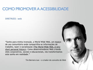 COMO PROMOVER A ACESSIBILIDADE

 DIRETRIZES - web




 “Sonho para minha invenção, a World Wide Web, um espaço
 de uso comunitário onde compartilha-se informações de
 trabalho, lazer e socialização (The World Wide Web, A very
 short personal history). Como desenvolvedores Web criando
 sites corporativos, sociais e educacionais, nós transformamos
 este sonho em realidade.”

                      Tim Berners-Lee – o criador do conceito de Web
 