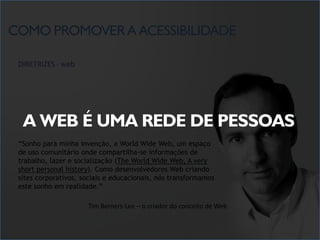 COMO PROMOVER A ACESSIBILIDADE

 DIRETRIZES - web




  A WEB É UMA REDE DE PESSOAS
 “Sonho para minha invenção, a World Wide Web, um espaço
 de uso comunitário onde compartilha-se informações de
 trabalho, lazer e socialização (The World Wide Web, A very
 short personal history). Como desenvolvedores Web criando
 sites corporativos, sociais e educacionais, nós transformamos
 este sonho em realidade.”

                      Tim Berners-Lee – o criador do conceito de Web
 
