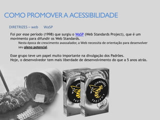COMO PROMOVER A ACESSIBILIDADE
 DIRETRIZES – web      WaSP
 Foi por esse período (1998) que surgiu o WaSP (Web Standards Project), que é um
 movimento para difundir os Web Standards.
      Nesta época de crescimento avassalador, a Web necessita de orientação para desenvolver
      seu pleno potencial.

 Esse grupo teve um papel muito importante na divulgação dos Padrões.
 Hoje, o desenvolvedor tem mais liberdade de desenvolvimento do que a 5 anos atrás.
 