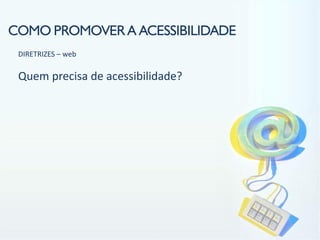 COMO PROMOVER A ACESSIBILIDADE
 DIRETRIZES – web

 Quem precisa de acessibilidade?
 