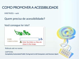 COMO PROMOVER A ACESSIBILIDADE
 DIRETRIZES – web

 Quem precisa de acessibilidade?

 Você consegue ler isto?




 Ridículo até no nome:
 CAPTCHA:
 Completely Automated Public Turing test to tell Computers and Humans Apart
 