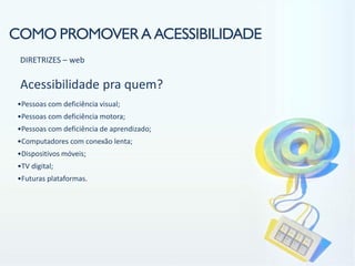 COMO PROMOVER A ACESSIBILIDADE
 DIRETRIZES – web

 Acessibilidade pra quem?
•Pessoas com deficiência visual;
•Pessoas com deficiência motora;
•Pessoas com deficiência de aprendizado;
•Computadores com conexão lenta;
•Dispositivos móveis;
•TV digital;
•Futuras plataformas.
 