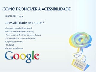 COMO PROMOVER A ACESSIBILIDADE
 DIRETRIZES – web

 Acessibilidade pra quem?
•Pessoas com deficiência visual;
•Pessoas com deficiência motora;
•Pessoas com deficiência de aprendizado;
•Computadores com conexão lenta;
•Dispositivos móveis;
•TV digital;
•Futuras plataformas.
 