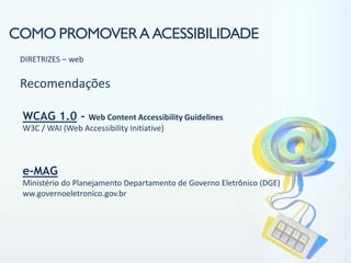 COMO PROMOVER A ACESSIBILIDADE
 DIRETRIZES – web

 Recomendações

 WCAG 1.0 -      Web Content Accessibility Guidelines
 W3C / WAI (Web Accessibility Initiative)




 e-MAG
 Ministério do Planejamento Departamento de Governo Eletrônico (DGE)
 ww.governoeletronico.gov.br
 