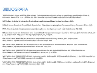 BIBLIOGRAFIA
TORRES, Elisabeth Fátima; MAZZONI, Alberto Angel. Conteúdos digitais multimídia: o foco na usabilidade e acessibilidade. Ciência da
Informação, Brasília-DF, v. 33, n. 2, 2004, p. 152-160. Disponível em <http://www.scielo.br/pdf/ci/v33n2/a16v33n2.pdf>

SAFFER, Dan. Designing for Interaction: Creating Smart Applications and Clever Devices. New Riders, 2007.

SASSAKI, Romeu. Conceito de Acessibilidade. Disponivel em <http://www.bengalalegal.com/romeusassaki.php>. Acesso em: 20 jun. 2009.

STAIR, Ralph M. (Autor). Princípios de sistemas de informação: uma abordagem gerencial . 4. ed. Rio de Janeiro: LTC, 2002.

SER você: todo mundo tem direito de ser como é: acessibilidade é preparar o mundo para respeitar as diferenças. [Belo Horionte]: UFMG, [19-
]. 12p. Disponível em <http://www.crea-mg.org.br/imgs/cart_ser_voce.pdf>.

W3C: WORLD WIDE WEB CONSORTIUM. Essencial components of web accessibility, Madison, 2007. Disponível em:
<http://www.w3.org/WAI/intro/components.php>. Acesso em: 05 jul. 2006.

W3C: WORLD WIDE WEB CONSORTIUM. Introduction to web accessibility, W3C Recommendation, Madison, 2005. Disponível em:
<http://www.w3.org/WAI/intro/accessibility.php>. Acesso em: 5 jul. 2006.

W3C: WORLD WIDE WEB CONSORTIUM. WAI resources on introduction web accessibility, Madison, set. 2005a. Disponível em:
<http://www.w3.org/WAI/gettingstarted/Overview.html>. Acesso em: 05 jul. 2006.

W3C: WORLD WIDE WEB CONSORTIUM. Web Content Accessibility Guidelines 2.0. W3C Working Draft, Madison, 27 abr. 2006. Disponível em:
<http://www.w3.org/TR/WCAG20>. Acesso em: 3 maio 2006.

W3C: WORLD WIDE WEB CONSORTIUM. Web Content Accessibility Guidelines 1.0. W3C Recommendation, Madison, 5 maio 1999. Disponível
em: <http://www.w3.org/TR/WCAG10>. Acesso em: 1 jul. 2006.
 
