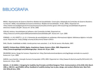 BIBLIOGRAFIA

BRASIL. Departamento de Governo Eletrônico Modelo de Acessibilidade. Construção e Adaptação de Conteúdos do Governo Brasileiro
na Internet. eMAG, Acessibilidade de Governo Eletrônico. Modelo de Acessibilidade. 14 dez. 2005a. Disponível em:
<http://www.inclusaodigital.gov.br/inclusao/arquivos/outros/documentos-gerais-referncias/emag-acessibilidade-de-governo-
eletronico-modelo-v20.pdf>. Acesso em: 10 fev. 2009.

COELHO, António. Acessibilidade do Software e dos Conteúdos da Web. Disponível em
<http://natura.di.uminho.pt/join2005/presentations/acessibilidade.pdf>. Acesso em: 5 jun. 2009.

CORRADI, J. A. M; VIDOTTI, S. A. B. G. Elementos de acessibilidade em ambientes informacionais digitais: bibliotecas digitais e inclusão
social. Disponível em: <http://libdigi.unicamp.br/document/?down=23455>.

DIAS, Cláudia. Usabilidade na Web: criando portais mais acessíveis. 2. ed. Rio de Janeiro: Alta Books, 2007.

DUARTE, Cristiane Rose; COHEN, Regina. Arquitetura, Espaço, Acesso e Afeto. 2005. Disponível em
<http://www.bengalalegal.com/afetoelugar.php>. Acesso em: 23 jun. 2009.

DRUMOND, Karine. Design for humans. Disponível em <http://karinedrumond.wordpress.com/tag/design-centrado-no-usuario/>.
Acesso em: 5 jun. 2009.

GARCIA, Laura Sanchéz. Interação Humano-Computador. UFPR, 2003. Disponível em <http://www.inf.ufpr.br/sunye/ihc/IHCUnid12.rtf>.
Acesso em: 10 jun. 2009.

GOULD, J. D. & LEWIS, C. Designing for Usability: Key Principles and What Designers Think. Communications of the ACM, 2(3), March
1985, p. 300-311. apud RUBIN, Jeffrey. Handbook of usability testing: how to plan, design, and conduct effective tests. New York :
John Wiley & Sons, 1994.
 