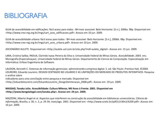 BIBLIOGRAFIA
GUIA de acessibilidade em edificações: fácil aceso para todos : BH mais acessível. Belo Horizonte: [S.n.], 2006a. 98p. Disponível em:
<http://www.crea-mg.org.br/imgs/cart_aces_edificacoes.pdf>. Acesso em 10 jun. 2009.

GUIA de acessibilidade urbana: fácil aceso para todos : BH mais acessível. Belo Horizonte: [S.n.], 2006b. 98p. Disponível em:
<http://www.crea-mg.org.br/imgs/cart_aces_urbana.pdf>. Acesso em 10 jun. 2009.

iDICIONÁRIO AULETE. Disponível em <http://aulete.uol.com.br/site.php?mdl=aulete_digital>. Acesso em: 15 jun. 2009.

LARA, Cristina Saliba; PADUA, Clarindo Isaias Pereira da Silva e; Universidade Federal de Minas Gerais. Acessibilidade. 2003. enc.
Monografia (Especializaçao). Universidade Federal de Minas Gerais. Departamento de Ciencia da Computação. Especialização em
Informática: Enfase Engenharia de Software.

LAUDON, Kenneth C. Sistemas de informação gerenciais: administrando a empresa digital. 5. ed. São Paulo: Prentice Hall, ©2004.
LOUREIRO, Eduardo Loureiro. DESIGN CENTRADO NO USUÁRIO E AS LIMITAÇÕES DO MERCADO DE PRODUTOS INTERATIVOS: Pesquisa
e análise sobre
indicadores para uma conciliação entre pesquisa e mercado. Disponível em
<http://eduardoloureiro.com/EduardoLoureiro_DesignDeInteracao_2008.pdf>. Acesso em: 19 jun. 2009.

MASSAO, Tanaka Julio. Acessibilidade: Cultura Milenar, Mil Anos à Frente. 2001. Disponível em
<http://www.bengalalegal.com/tanaka.php>. Acesso em: 24 jun. 2009.

MAZZONI, Alberto Angel et al. Aspectos que interferem na construção da acessibilidade em bibliotecas universitárias. Ciência da
Informação, Brasília, v. 30, n. 2, p. 29-34, maio/ago. 2001. Disponível em: <http://www.scielo.br/pdf/ci/v30n2/6209.pdf>. Acesso em:
10 jun. 2009.
 