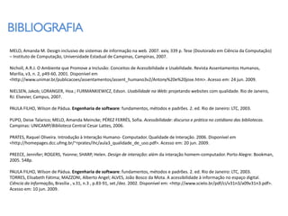 BIBLIOGRAFIA
MELO, Amanda M. Design inclusivo de sistemas de informação na web. 2007. xxiv, 339 p. Tese (Doutorado em Ciência da Computação)
– Instituto de Computação, Universidade Estadual de Campinas, Campinas, 2007.

Nicholl, A.R.J. O Ambiente que Promove a Inclusão: Conceitos de Acessibilidade e Usabilidade. Revista Assentamentos Humanos,
Marília, v3, n. 2, p49-60, 2001. Disponível em
<http://www.unimar.br/publicacoes/assentamentos/assent_humano3v2/Antony%20e%20jose.htm>. Acesso em: 24 jun. 2009.

NIELSEN, Jakob; LORANGER, Hoa.; FURMANKIEWICZ, Edson. Usabilidade na Web: projetando websites com qualidade. Rio de Janeiro,
RJ: Elsevier, Campus, 2007.

PAULA FILHO, Wilson de Pádua. Engenharia de software: fundamentos, métodos e padrões. 2. ed. Rio de Janeiro: LTC, 2003.

PUPO, Deise Talarico; MELO, Amanda Meincke; PÉREZ FERRÉS, Sofia. Acessibilidade: discurso e prática no cotidiano das bibliotecas.
Campinas: UNICAMP/Biblioteca Central Cesar Lattes, 2006.

PRATES, Raquel Oliveira. Introdução à Interação Humano- Computador. Qualidade de Interação. 2006. Disponível em
<http://homepages.dcc.ufmg.br/~rprates/ihc/aula3_qualidade_de_uso.pdf>. Acesso em: 20 jun. 2009.

PREECE, Jennifer; ROGERS, Yvonne; SHARP, Helen. Design de interação: além da interação homem-computador. Porto Alegre: Bookman,
2005. 548p.

PAULA FILHO, Wilson de Pádua. Engenharia de software: fundamentos, métodos e padrões. 2. ed. Rio de Janeiro: LTC, 2003.
TORRES, Elisabeth Fátima; MAZZONI, Alberto Angel; ALVES, João Bosco da Mota. A acessibilidade à informação no espaço digital.
Ciência da Informação, Brasília , v.31, n.3 , p.83-91, set./dez. 2002. Disponível em: <http://www.scielo.br/pdf/ci/v31n3/a09v31n3.pdf>.
Acesso em: 10 jun. 2009.
 