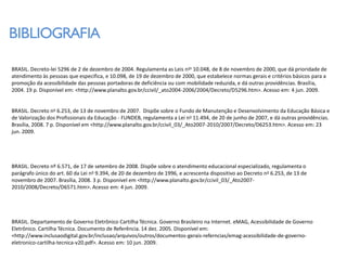BIBLIOGRAFIA

BRASIL. Decreto-lei 5296 de 2 de dezembro de 2004. Regulamenta as Leis nos 10.048, de 8 de novembro de 2000, que dá prioridade de
atendimento às pessoas que especifica, e 10.098, de 19 de dezembro de 2000, que estabelece normas gerais e critérios básicos para a
promoção da acessibilidade das pessoas portadoras de deficiência ou com mobilidade reduzida, e dá outras providências. Brasília,
2004. 19 p. Disponível em: <http://www.planalto.gov.br/ccivil/_ato2004-2006/2004/Decreto/D5296.htm>. Acesso em: 4 jun. 2009.


BRASIL. Decreto no 6.253, de 13 de novembro de 2007. Dispõe sobre o Fundo de Manutenção e Desenvolvimento da Educação Básica e
de Valorização dos Profissionais da Educação - FUNDEB, regulamenta a Lei no 11.494, de 20 de junho de 2007, e dá outras providências.
Brasília, 2008. 7 p. Disponível em <http://www.planalto.gov.br/ccivil_03/_Ato2007-2010/2007/Decreto/D6253.htm>. Acesso em: 23
jun. 2009.




BRASIL. Decreto nº 6.571, de 17 de setembro de 2008. Dispõe sobre o atendimento educacional especializado, regulamenta o
parágrafo único do art. 60 da Lei no 9.394, de 20 de dezembro de 1996, e acrescenta dispositivo ao Decreto n o 6.253, de 13 de
novembro de 2007. Brasília, 2008. 3 p. Disponível em <http://www.planalto.gov.br/ccivil_03/_Ato2007-
2010/2008/Decreto/D6571.htm>. Acesso em: 4 jun. 2009.




BRASIL. Departamento de Governo Eletrônico Cartilha Técnica. Governo Brasileiro na Internet. eMAG, Acessibilidade de Governo
Eletrônico. Cartilha Técnica. Documento de Referência. 14 dez. 2005. Disponível em:
<http://www.inclusaodigital.gov.br/inclusao/arquivos/outros/documentos-gerais-referncias/emag-acessibilidade-de-governo-
eletronico-cartilha-tecnica-v20.pdf>. Acesso em: 10 jun. 2009.
 