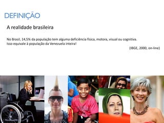 DEFINIÇÃO
A realidade brasileira

No Brasil, 14,5% da população tem alguma deficiência física, motora, visual ou cognitiva.
Isso equivale à população da Venezuela inteira!
                                                                                   (IBGE, 2000, on-line)
 