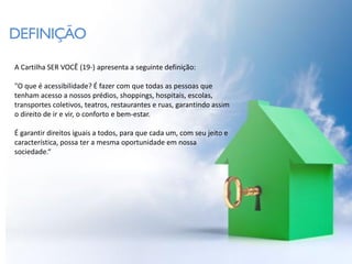 DEFINIÇÃO
A Cartilha SER VOCÊ (19-) apresenta a seguinte definição:

"O que é acessibilidade? É fazer com que todas as pessoas que
tenham acesso a nossos prédios, shoppings, hospitais, escolas,
transportes coletivos, teatros, restaurantes e ruas, garantindo assim
o direito de ir e vir, o conforto e bem-estar.

É garantir direitos iguais a todos, para que cada um, com seu jeito e
característica, possa ter a mesma oportunidade em nossa
sociedade.“
 