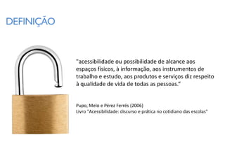 DEFINIÇÃO


            "acessibilidade ou possibilidade de alcance aos
            espaços físicos, à informação, aos instrumentos de
            trabalho e estudo, aos produtos e serviços diz respeito
            à qualidade de vida de todas as pessoas.“


            Pupo, Melo e Pérez Ferrés (2006)
            Livro "Acessibilidade: discurso e prática no cotidiano das escolas"
 
