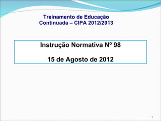 Treinamento de Educação
Continuada – CIPA 2012/2013

Instrução Normativa Nº 98
15 de Agosto de 2012

1

 