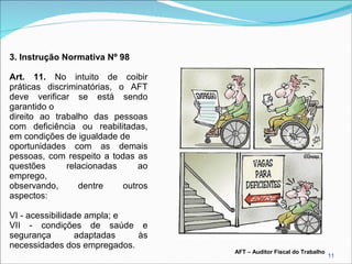 3. Instrução Normativa Nº 98
Art. 11. No intuito de coibir
práticas discriminatórias, o AFT
deve verificar se está sendo
garantido o
direito ao trabalho das pessoas
com deficiência ou reabilitadas,
em condições de igualdade de
oportunidades com as demais
pessoas, com respeito a todas as
questões
relacionadas
ao
emprego,
observando,
dentre
outros
aspectos:
VI - acessibilidade ampla; e
VII - condições de saúde e
segurança
adaptadas
às
necessidades dos empregados.

AFT – Auditor Fiscal do Trabalho

11

 
