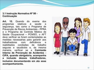 3.1 Instrução Normativa Nº 98 Continuação
Art. 12. Quando do exame dos
programas
relativos
à
saúde
e
segurança, tais como o Programa de
Prevenção de Riscos Ambientais - PPRA
e o Programa de Controle Médico de
Saúde Ocupacional – PCMSO, o AFT
deve verificar se foram contempladas as
medidas necessárias para garantir aos
trabalhadores
com
deficiência
e
reabilitados condições de trabalho
seguras e saudáveis e, da mesma
maneira, verificar se a Comissão
Interna de Prevenção de Acidentes CIPA, quando obrigatória, acompanha
a inclusão desses trabalhadores,
inclusive documentando em ata esse
acompanhamento.
12

 