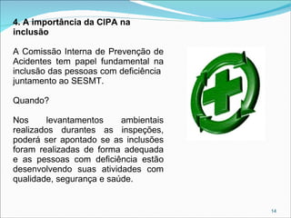 4. A importância da CIPA na
inclusão
A Comissão Interna de Prevenção de
Acidentes tem papel fundamental na
inclusão das pessoas com deficiência
juntamento ao SESMT.
Quando?
Nos
levantamentos
ambientais
realizados durantes as inspeções,
poderá ser apontado se as inclusões
foram realizadas de forma adequada
e as pessoas com deficiência estão
desenvolvendo suas atividades com
qualidade, segurança e saúde.

14

 