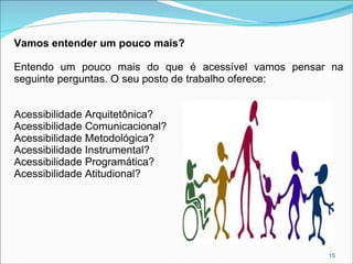 Vamos entender um pouco mais?
Entendo um pouco mais do que é acessível vamos pensar na
seguinte perguntas. O seu posto de trabalho oferece:
Acessibilidade Arquitetônica?
Acessibilidade Comunicacional?
Acessibilidade Metodológica?
Acessibilidade Instrumental?
Acessibilidade Programática?
Acessibilidade Atitudional?

15

 