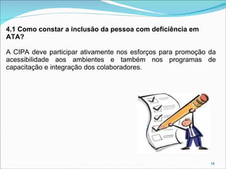 4.1 Como constar a inclusão da pessoa com deficiência em
ATA?
A CIPA deve participar ativamente nos esforços para promoção da
acessibilidade aos ambientes e também nos programas de
capacitação e integração dos colaboradores.

16

 