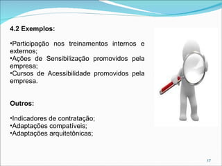 4.2 Exemplos:
•Participação nos treinamentos internos e
externos;
•Ações de Sensibilização promovidos pela
empresa;
•Cursos de Acessibilidade promovidos pela
empresa.
Outros:
•Indicadores de contratação;
•Adaptações compatíveis;
•Adaptações arquitetônicas;

17

 