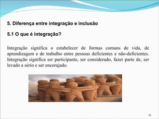 5. Diferença entre integração e inclusão
5.1 O que é integração?
Integração significa o estabelecer de formas comuns de vida, de
aprendizagem e de trabalho entre pessoas deficientes e não-deficientes.
Integração significa ser participante, ser considerado, fazer parte de, ser
levado a sério e ser encorajado.

18

 