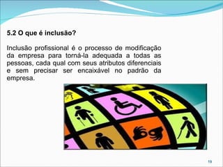 5.2 O que é inclusão?
Inclusão profissional é o processo de modificação
da empresa para torná-la adequada a todas as
pessoas, cada qual com seus atributos diferenciais
e sem precisar ser encaixável no padrão da
empresa.

19

 