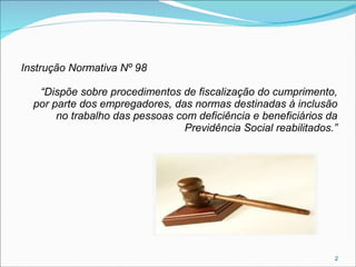 Instrução Normativa Nº 98
“Dispõe sobre procedimentos de fiscalização do cumprimento,
por parte dos empregadores, das normas destinadas à inclusão
no trabalho das pessoas com deficiência e beneficiários da
Previdência Social reabilitados.”

2

 