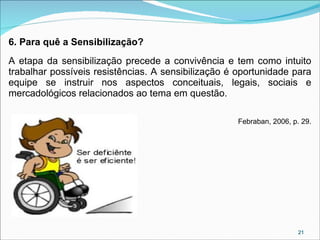 6. Para quê a Sensibilização?
A etapa da sensibilização precede a convivência e tem como intuito
trabalhar possíveis resistências. A sensibilização é oportunidade para
equipe se instruir nos aspectos conceituais, legais, sociais e
mercadológicos relacionados ao tema em questão.
Febraban, 2006, p. 29.

21

 