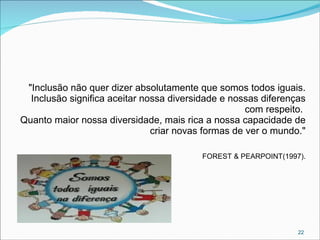 "Inclusão não quer dizer absolutamente que somos todos iguais.
Inclusão significa aceitar nossa diversidade e nossas diferenças
com respeito.
Quanto maior nossa diversidade, mais rica a nossa capacidade de
criar novas formas de ver o mundo."
FOREST & PEARPOINT(1997).

22

 