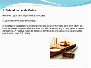 1. Entendo a Lei de Cotas
Reserva Legal de Cargos ou Lei de Cotas
O que é reserva legal de cargos?
A legislação estabeleceu a obrigatoriedade de as empresas com cem (100) ou
mais empregados preencherem uma parcela de seus cargos com pessoas com
deficiência. A reserva legal de cargos é também conhecida como Lei de Cotas
(art. 93 da Lei nº 8.213/91).

4

 