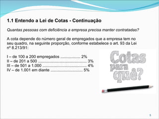 1.1 Entendo a Lei de Cotas - Continuação
Quantas pessoas com deficiência a empresa precisa manter contratadas?
A cota depende do número geral de empregados que a empresa tem no
seu quadro, na seguinte proporção, conforme estabelece o art. 93 da Lei
nº 8.213/91:
I – de 100 a 200 empregados .................. 2%
II – de 201 a 500 ............................................ 3%
III – de 501 a 1.000 ........................................ 4%
IV – de 1.001 em diante ............................. 5%

5

 