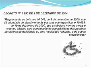DECRETO Nº 5.296 DE 2 DE DEZEMBRO DE 2004.
“Regulamenta as Leis nos 10.048, de 8 de novembro de 2000, que
dá prioridade de atendimento às pessoas que especifica, e 10.098,
de 19 de dezembro de 2000, que estabelece normas gerais e
critérios básicos para a promoção da acessibilidade das pessoas
portadoras de deficiência ou com mobilidade reduzida, e dá outras
providências.”

6

 