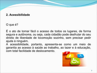 2. Acessibilidade
O que é?
É o ato de tornar fácil o acesso de todos os lugares, de forma
segura e autônoma, ou seja, cada cidadão pode desfrutar do seu
direito de liberdade de locomoção sozinho, sem precisar pedir
ajuda à ninguém.
A acessibilidade, portanto, apresenta-se como um meio de
garantia ao acesso à saúde ao trabalho, ao lazer e à educação,
com total facilidade de deslocamento.

7

 