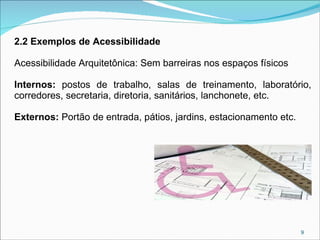 2.2 Exemplos de Acessibilidade
Acessibilidade Arquitetônica: Sem barreiras nos espaços físicos
Internos: postos de trabalho, salas de treinamento, laboratório,
corredores, secretaria, diretoria, sanitários, lanchonete, etc.
Externos: Portão de entrada, pátios, jardins, estacionamento etc.

9

 