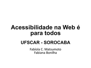 Acessibilidade na Web é
para todos
UFSCAR - SOROCABA
Fabíola C. Matsumoto
Fabiana Bonilha

 