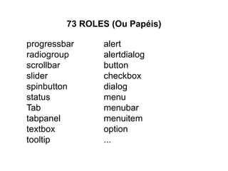 progressbar
radiogroup
scrollbar
slider
spinbutton
status
Tab
tabpanel
textbox
tooltip
73 ROLES (Ou Papéis)
alert
alertdialog
button
checkbox
dialog
menu
menubar
menuitem
option
...
http://www.w3.org/TR/wai-aria/roles#role_definitions
 