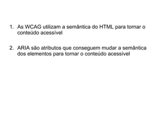 1. As WCAG utilizam a semântica do HTML para tornar o
conteúdo acessível
2. ARIA são atributos que conseguem mudar a semântica
dos elementos para tornar o conteúdo acessível
 