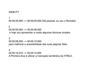 WEBVTT
1
00:00:00.000 --> 00:00:05.000 Olá pessoal, eu sou o Reinaldo
2
00:00:05.050 --> 00:00:08.000
e hoje vou apresentar a vocês algumas técnicas simples
3
00:00:08.050 --> 00:00:10.000
para melhorar a acessibilidade das suas páginas Web.
4
00:00:10.010 --> 00:00:14.000
A Primeira dica é utilizar a marcação semântica da HTML5.
 