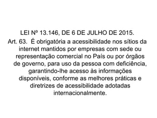 LEI Nº 13.146, DE 6 DE JULHO DE 2015.
Art. 63. É obrigatória a acessibilidade nos sítios da
internet mantidos por empresas com sede ou
representação comercial no País ou por órgãos
de governo, para uso da pessoa com deficiência,
garantindo-lhe acesso às informações
disponíveis, conforme as melhores práticas e
diretrizes de acessibilidade adotadas
internacionalmente.
Fonte: http://www.planalto.gov.br/ccivil_03/_Ato2015-2018/2015/Lei/L13146.htm
 
