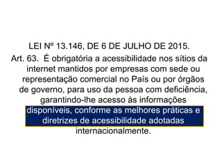 LEI Nº 13.146, DE 6 DE JULHO DE 2015.
Art. 63. É obrigatória a acessibilidade nos sítios da
internet mantidos por empresas com sede ou
representação comercial no País ou por órgãos
de governo, para uso da pessoa com deficiência,
garantindo-lhe acesso às informações
disponíveis, conforme as melhores práticas e
diretrizes de acessibilidade adotadas
internacionalmente.
Fonte: http://www.planalto.gov.br/ccivil_03/_Ato2015-2018/2015/Lei/L13146.htm
 
