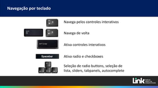 Navegação por teclado
Navega pelos controles interativos
Navega de volta
Ativa controles interativos
Ativa radio e checkboxes
Seleção de radio buttons, seleção de
lista, sliders, tabpanels, autocomplete
 