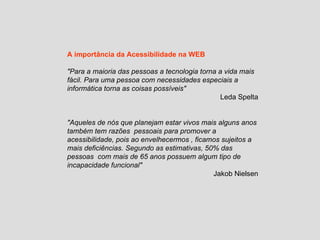 A importância da Acessibilidade na WEB "Para a maioria das pessoas a tecnologia torna a vida mais fácil. Para uma pessoa com necessidades especiais a informática torna as coisas possíveis" Leda Spelta "Aqueles de nós que planejam estar vivos mais alguns anos também tem razões  pessoais para promover a acessibilidade, pois ao envelhecermos , ficamos sujeitos a mais deficiências. Segundo as estimativas, 50% das pessoas  com mais de 65 anos possuem algum tipo de incapacidade funcional" Jakob Nielsen 