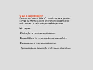 O que é acessibilidade? Falamos em "acessibilidade", quando um local, produto, serviço ou informação está efetivamente disponível ao maior número e variedade possível de pessoas. Isto requer: Eliminação de barreiras arquitetônicas Disponibilidade de comunicação e de acesso físico Equipamentos e programas adequados Apresentação da Informação em formatos alternativos 
