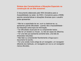 Síntese das Características e Situações Especiais na construção de um Site acessível: O documento elaborado pelo WAI (Iniciativa para a Acessibilidade na rede)  do W3C ( Consórcio para a WEB) aponta características e situações diversas que o usuário pode apresentar: Não ter a capacidade de ver, ouvir ou deslocar-se, ou apresentar grande dificuldade - quando não a impossibilidade - de interpretar certos tipos de informação; Ter dificuldade visual para ler ou compreender textos; Não ter um teclado ou mouse , ou não ser capaz de utilizá-los; Ter uma tela que apresenta somente texto, uma tela de dimensões reduzidas; Não falar ou compreender fluentemente a língua que o documento foi escrito; Ter uma versão muito antiga de um navegador, um navegador diferente dos habituais, um navegador por voz ou um navegador menos difundido. 