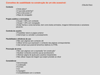 Conceitos de usabilidade na construção de um site acessível: (Cláudia Dias) Contexto Onde estou? O que este portal faz? Para onde posso ir? Mapa de navegação Projeto estético e minimalista Ocupar < 50% com conteúdo Ocupar < 20% com navegação Evitar frames e cores berrantes, bem como textos animados, imagens tridimensionais e caracteres piscando; Controle do usuário Possibilitar retorno à página anterior Interromper ou cancelar o processamento Flexibilidade e eficiência de uso Não usar páginas sem conteúdo útil Utilizar termos que expressem o conteúdo das páginas correspondentes Usar sempre que possível tamanhos relativos no HTML Prevenção de erros Não usar páginas com a expressão "em construção" Atualizar conteúdos (eventos que já aconteceram) Oferecer página de ajuda para usuários inexperientes Não utilizar mapas de imagem que exijam precisão ao clicar Consistência Denominação Localização Formato Cor Linguagem Compatibilidade com o contexto 