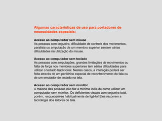 Algumas características de uso para portadores de necessidades especiais: Acesso ao computador sem mouse As pessoas com cegueira, dificuldade de controle dos movimentos, paralisia ou amputação de um membro superior sentem várias dificuldades na utilização do mouse.  Acesso ao computador sem teclado As pessoas com amputações, grandes limitações de movimentos ou falta de força nos membros superiores tem sérias dificuldades para utilizar o teclado tradicional. Nestes casos, a interação poderá ser feita através de um periférico especial de reconhecimento de fala ou de um emulador de teclado na tela. Acesso ao computador sem monitor A maioria das pessoas não faz a mínima idéia de como utilizar um computador sem monitor. Os deficientes visuais com cegueira total, porém,  esquecem-se habitualmente de ligá-lo! Eles recorrem a tecnologia dos leitores de tela. 