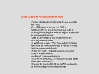 Bases Legais da Acessibilidade na WEB Países idealizadores: Canadá, EUA e austrália em 1997; Em 1998 entra em vigor nos EUA a  "Section 508", lei que determina que toda a informação dos órgãos federais sejam acessíveis às pessoas deficientes; Esta lei alavancou o desenvolvimento de tecnologias e soluções; O W3C cria  o WAI (Web Accessibility Initiative) Em maio de 1999 foi lançado a versão 1.0 das diretrizes de acessibilidade; Ainda em 1999, Portugal regulamentou leis sobre a acessibilidade; No Brasil, podemos destacar: A Lei Nº 10.098/2000. A Regulamentação desta lei está em andamento Criação do Comitê CB-40 da ABNT, dedicando-se a normatização da acessibilidade 