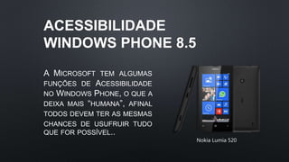 ACESSIBILIDADE
WINDOWS PHONE 8.5
A MICROSOFT TEM ALGUMAS
FUNÇÕES DE ACESSIBILIDADE
NO WINDOWS PHONE, O QUE A
DEIXA MAIS “HUMANA”, AFINAL
TODOS DEVEM TER AS MESMAS
CHANCES DE USUFRUIR TUDO
QUE FOR POSSÍVEL..
Nokia Lumia 520
 