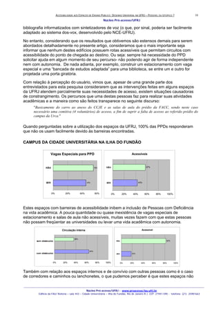 ACESSIBILIDADE AOS ESPAÇOS DE ENSINO PUBLICO: DESENHO UNIVERSAL NA UFRJ – POSSIVEL OU UTOPICO ?
Núcleo Pró-acesso/UFRJ
_______________________________________________________________________________________________________________________________
Núcleo Pró-acesso/UFRJ - www.proacesso.fau.ufrj.br
Edifício da FAU/ Reitoria – sala 443 – Cidade Universitária – Ilha do Fundão, Rio de Janeiro R.J. CEP: 21941-590 - telefone: (21) 25981663
10
bibliografia informatizados com sintetizadores de voz (o que, por sinal, poderia ser facilmente
adaptado ao sistema dos-vox, desenvolvido pelo NCE-UFRJ).
No entanto, considerando que os resultados que obtivemos são estensos demais para serem
abordados detalhadamente no presente artigo, consideramos que o mais importante seja
informar que nenhum destes edifícios possuem rotas acessíveis que permitam circuitos com
acessibilidade do ponto de chegada ao destino. Ou seja: sempre há necessidade do PPD
solicitar ajuda em algum momento de seu percurso- não podendo agir de forma independente
nem com autonomia. De nada adianta, por exemplo, construir um estacionamento com vaga
especial e uma “bancada de estudos adaptada” para uma biblioteca, se entre um e outro for
projetada uma porta giratória.
Com relação à percepção do usuário, vimos que, apesar de uma grande parte dos
entrevistados para esta pesquisa considerarem que as intervenções feitas em alguns espaços
da UFRJ atendem parcialmente suas necessidades de acesso, existem situações causadoras
de constrangimento. Os percursos que uma destas pessoas faz para realizar suas atividades
acadêmicas e a maneira como são feitos transparece no seguinte discurso:
"Basicamente do carro ao anexo do CCJE e as salas de aula do prédio da FACC, sendo neste caso
necessário uma comitiva (4 voluntários) de acesso, a fim de suprir a falta de acesso ao referido prédio do
campus da Urca."
Quando perguntadas sobre a utilização dos espaços da UFRJ, 100% das PPDs responderam
que não os usam facilmente devido às barreiras encontradas.
CAMPUS DA CIDADE UNIVERSITÁRIA NA ILHA DO FUNDÃO
Vagas Especiais para PPD
45%
55%
0% 20% 40% 60%
sim
não
Acessíveis
43%
57%
0% 20% 40% 60% 80% 100%
sim
não
Estes espaços com barreiras de acessibilidade inibem a inclusão de Pessoas com Deficiência
na vida acadêmica. A pouca quantidade ou quase inexistência de vagas especiais de
estacionamento e salas de aula não acessíveis, muitas vezes fazem com que estas pessoas
não possam freqüentar as universidades ou levar uma vida acadêmica com autonomia.
Circulação interna
64%
36%
0% 20% 40% 60% 80% 100%
com obstáculos
sem obstáculos
Acessível
18%
82%
0% 20% 40% 60% 80% 100%
sim
não
Também com relação aos espaços internos e de convívio com outras pessoas como é o caso
de corredores e caminhos ou lanchonetes, o que pudemos perceber é que estes espaços não
 