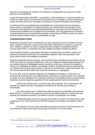ACESSIBILIDADE AOS ESPAÇOS DE ENSINO PUBLICO: DESENHO UNIVERSAL NA UFRJ – POSSIVEL OU UTOPICO ?
Núcleo Pró-acesso/UFRJ
_______________________________________________________________________________________________________________________________
Núcleo Pró-acesso/UFRJ - www.proacesso.fau.ufrj.br
Edifício da FAU/ Reitoria – sala 443 – Cidade Universitária – Ilha do Fundão, Rio de Janeiro R.J. CEP: 21941-590 - telefone: (21) 25981663
11
propiciam a participação de Pessoas com Deficiência, simplesmente por possuírem muitas
barreiras de acessibilidade.
A partir dos depoimentos das PPDs, de arquitetos e administradores, foi possível verificar que
a falta de contato direto ou conhecimento da questão leva a sociedade e muitos profissionais a
criarem barreiras para a livre circulação de pessoas com alguma dificuldade de locomoção.
A análise permitiu uma avaliação das possibilidades de novas perspectivas de atuação no
campo urbano e arquitetônico. O espaço pensado, seu entendimento e apropriação, foram
enfocados como detentores de papéis preponderantes na construção de uma identidade do
profissional que trabalha com os espaços da universidade. Com isso pretendeu-se fomentar a
conscientização de que as experiências espaciais e temporais das PPDs só serão concretas e
positivas quando transformadas em possibilidade de ação.
CONSIDERAÇÕES FINAIS
Pretendeu-se contribuir para o entendimento de que o espaço de ensino só existirá, de forma
plena, quando for possuído, quando existir como algo fundamental ou quando for, acima de
tudo, habitado e utilizado por todos os segmentos que compõem a sociedade brasileira,
inclusive pelas PPDs, na realização das suas múltiplas atividades acadêmicas diárias.
Foram também trazidas as discussões referentes à caracterização do perfil do usuário com
referência às pessoas portadoras de necessidades especiais, além das propostas a nível
técnico para compor as estratégias da pesquisa.
Através da interação desses enfoques, e de posse tanto das respostas para as barreiras que as
PPDs encontram nos espaços acadêmicos, como das análises da relação destas pessoas com
as questões relativas à segregação espacial, pudemos avaliar que a exclusão diz respeito à
cultura e à mentalidade da também comunidade científica, considerando que ela está inserida
num determinado contexto sócio-cultural e o fato de ser constituída de “mentes pensantes” não
foi suficiente para eliminar totalmente resquícios de descaso ou segregação.
Por outro lado, a fim de subsidiar programas de integração Universitária, contribuindo nos
processos de construção de uma cidadania plena, para todos os usuários assim como subsidiar
a criação de novos paradigmas de concepção urbanística e arquitetônica para as universidades
brasileiras, deixamos algumas sugestões de fácil implantação em Centros Universitários:
- verificar se a sala de aula e a rota para esta são acessíveis. Para o atendimento de
pessoas em cadeira de rodas é investigado a existência de carteiras que permitam a
acomodação.
- ter a preocupação com o ambiente das salas de aula que acomodarão estas pessoas;
tentar diminuir o nível de ruído e garantir que exista iluminação suficiente e o tempo todo para
aqueles com deficiência sensorial4
, de maneira a permitir a visualização com clareza.
- Professores devem encarar os alunos quando falam com eles e as costas devem estar
viradas para a luz. Evitar sombras que dificultem pessoas com problema de audição a leitura
labial.
- Providenciar com uma certa antecedência materiais que devem ser transcritos em um
meio diferente. Pode-se levar algum tempo para transcrever um livro em braille.
4
O termo deficiência sensorial refere-se à dificuldades na visão e na audição.
 